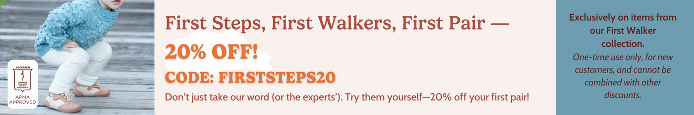 First Steps, First Walkers- 20% off your first pair! Code: FIRSTSTEPS20 Don't just take our word. Try them yourself Exclusively on items from our First Walker collection. One-time use only, for new customers, and cannot be combined with other discount.