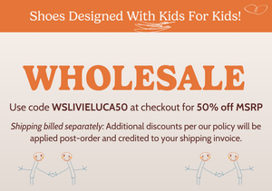 Wholesale. 

Shoes designed with kids fir kids! 

Use code WSLIVIELUCA50 at checkout for 50% off MSRP. Shipping billed separately: 

Additional discounts per our policy will be applied post-order and credited to your shipping invoice.