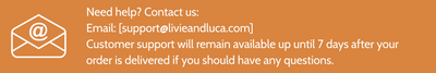 Need help? Contact us: 
Email: info@livieandluca.com

Customer support will remain available up until 7 days after your order is delivered if you should have any questions.