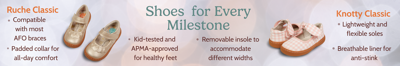 Shoes  for Every Milestone 

Knotty Classic & Ruche Classic
-Lightweight and flexible soles
-Removable insole to accommodate different widths
-APMA-approved for healthy feet
-Compatible with most AFO braces
-Padded collar for all-day comfort
-Breathable liner for anti-stink