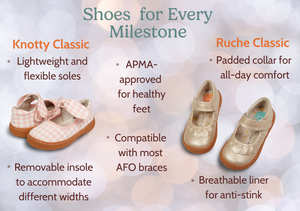 Shoes  for Every Milestone 

Knotty Classic & Ruche Classic
-Lightweight and flexible soles
-Removable insole to accommodate different widths
-APMA-approved for healthy feet
-Compatible with most AFO braces
-Padded collar for all-day comfort
-Breathable liner for anti-stink
