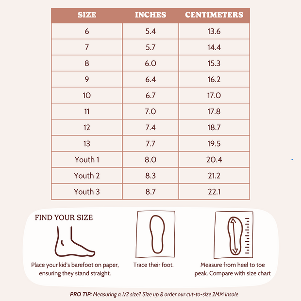 Find your Size. Place Your kid's barefoot on paper, ensuring they stand straight. Trace Their foot. Measure from heel to toe peak. Compare with size chart. Pro Top: Measuring a 1/2 size? Size up & order our cut-to-size 2MM insole. 